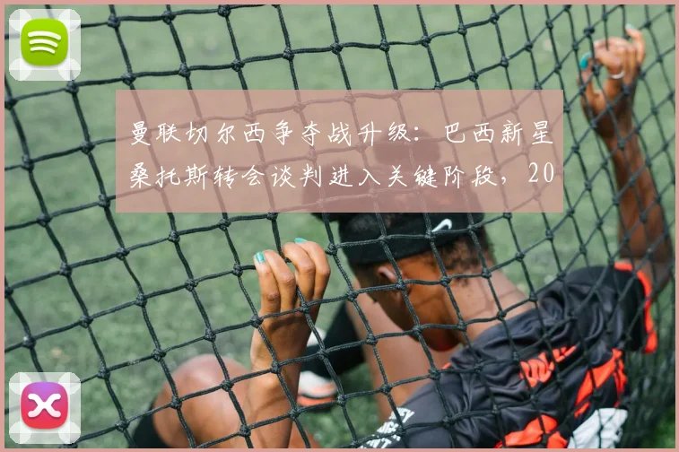 曼联切尔西争夺战升级：巴西新星桑托斯转会谈判进入关键阶段，2026夏窗引援动态速递