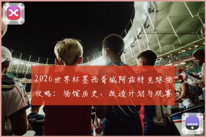 2026世界杯墨西哥城阿兹特克球场攻略：场馆历史、改造计划与观赛交通住宿全指南