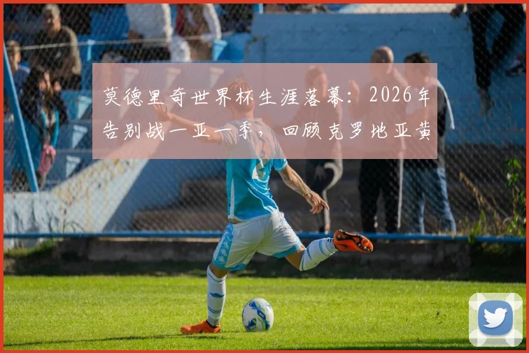 莫德里奇世界杯生涯落幕:2026年告别战一亚一季,回顾克罗地亚黄金一代传奇中场最后一舞