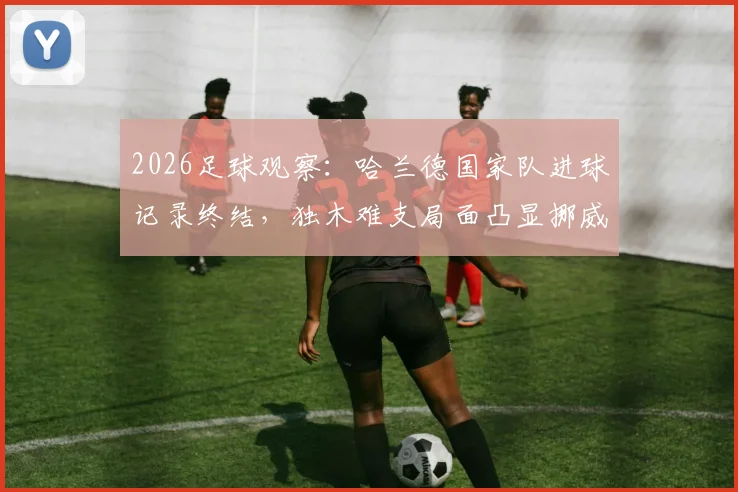 2026足球观察:哈兰德国家队进球记录终结,独木难支局面凸显挪威队困境与未来出路