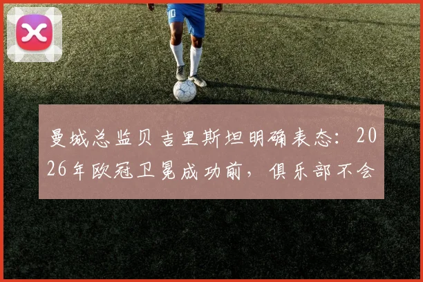 曼城总监贝吉里斯坦明确表态:2026年欧冠卫冕成功前,俱乐部不会启动任何重大转会谈判