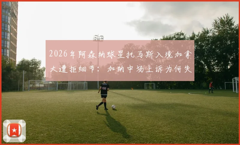 2026年阿森纳球星托马斯入境加拿大遭拒细节:加纳中场上诉为何失败?签证问题后续解析