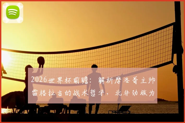 2026世界杯前瞻:解析摩洛哥主帅雷格拉吉的战术哲学,北非劲旅为何不惧怕任何对手?