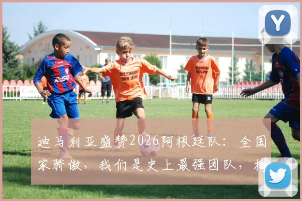 迪马利亚盛赞2026阿根廷队：全国家骄傲，我们是史上最强团队，梅西领衔创造历史