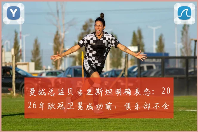 曼城总监贝吉里斯坦明确表态：2026年欧冠卫冕成功前，俱乐部不会启动任何重大转会谈判