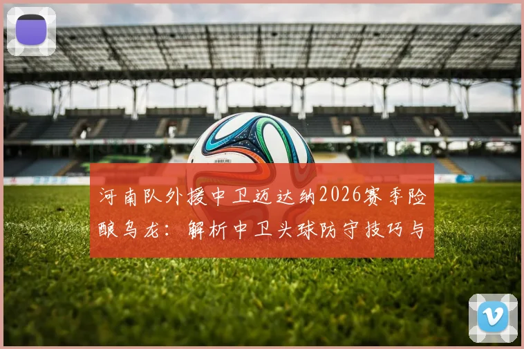 河南队外援中卫迈达纳2026赛季险酿乌龙:解析中卫头球防守技巧与球员心态调整指南