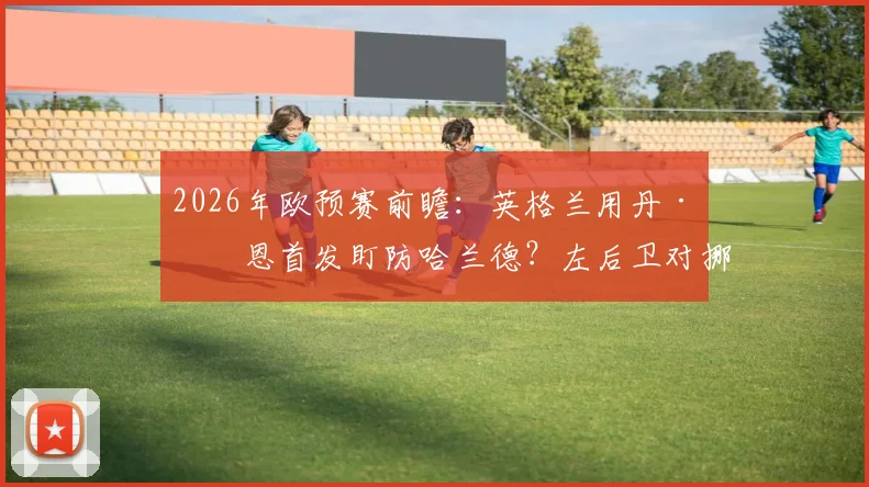 2026年欧预赛前瞻：英格兰用丹·伯恩首发盯防哈兰德？左后卫对挪威神锋的防守数据与策略解析