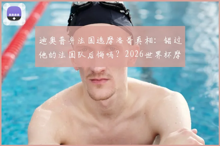 迪奥普弃法国选摩洛哥真相：错过他的法国队后悔吗？2026世界杯摩洛哥归化成关键