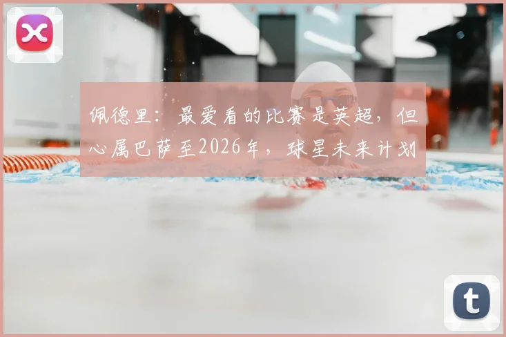佩德里:最爱看的比赛是英超,但心属巴萨至2026年,球星未来计划详解与足球观赛偏好解析
