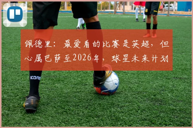 佩德里：最爱看的比赛是英超，但心属巴萨至2026年，球星未来计划详解与足球观赛偏好解析