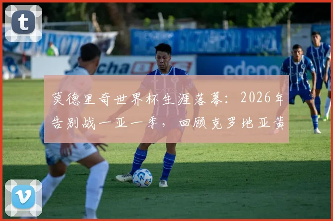 莫德里奇世界杯生涯落幕：2026年告别战一亚一季，回顾克罗地亚黄金一代传奇中场最后一舞